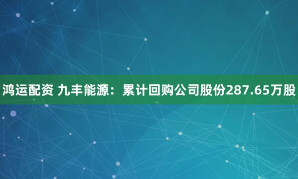 鸿运配资 九丰能源：累计回购公司股份287.65万股