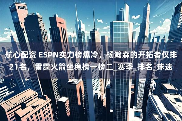 航心配资 ESPN实力榜爆冷，杨瀚森的开拓者仅排21名，雷霆火箭坐稳榜一榜二_赛季_排名_球迷