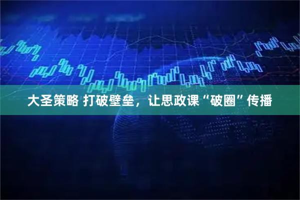 大圣策略 打破壁垒，让思政课“破圈”传播