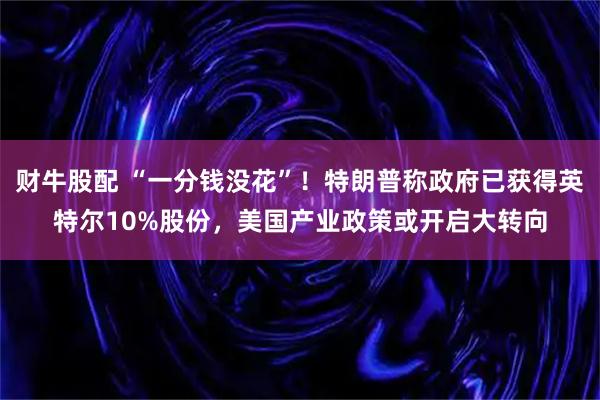 财牛股配 “一分钱没花”！特朗普称政府已获得英特尔10%股份，美国产业政策或开启大转向
