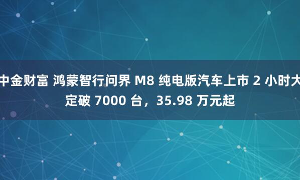 中金财富 鸿蒙智行问界 M8 纯电版汽车上市 2 小时大定破 7000 台，35.98 万元起