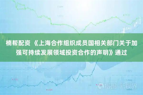 楠帮配资 《上海合作组织成员国相关部门关于加强可持续发展领域投资合作的声明》通过