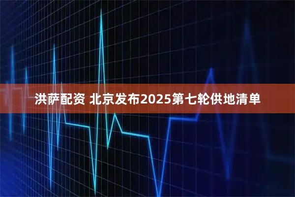 洪萨配资 北京发布2025第七轮供地清单
