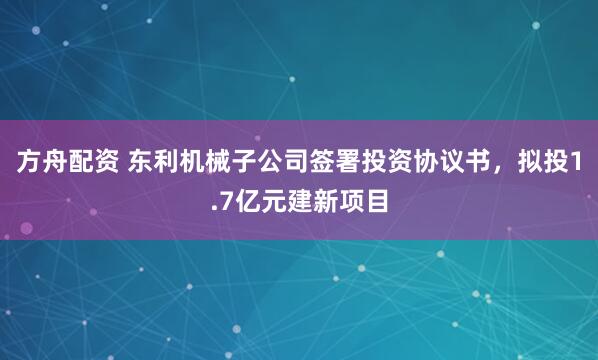方舟配资 东利机械子公司签署投资协议书，拟投1.7亿元建新项目