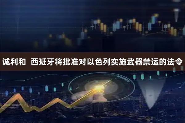 诚利和  西班牙将批准对以色列实施武器禁运的法令