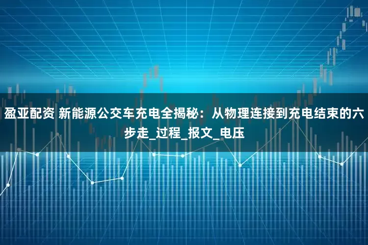 盈亚配资 新能源公交车充电全揭秘：从物理连接到充电结束的六步走_过程_报文_电压