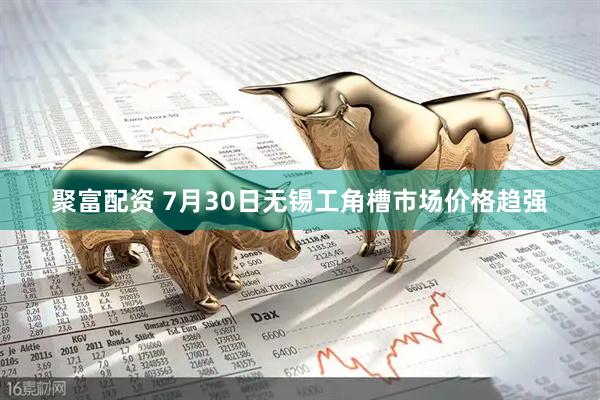 聚富配资 7月30日无锡工角槽市场价格趋强