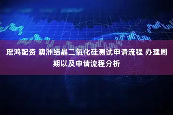 瑶鸿配资 澳洲结晶二氧化硅测试申请流程 办理周期以及申请流程分析