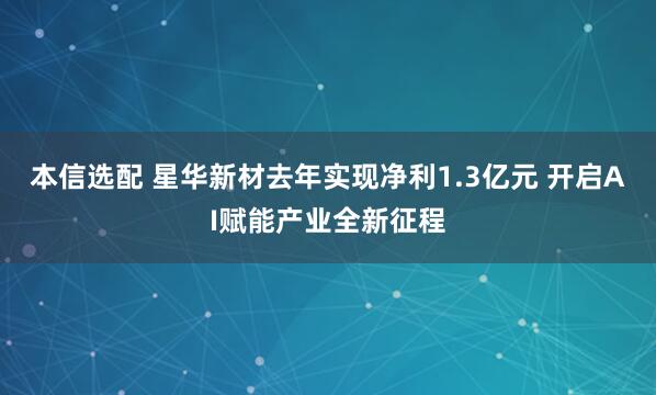 本信选配 星华新材去年实现净利1.3亿元 开启AI赋能产业全新征程