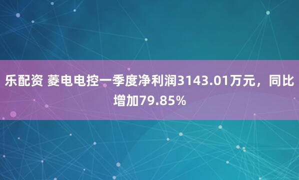 乐配资 菱电电控一季度净利润3143.01万元，同比增加79.85%