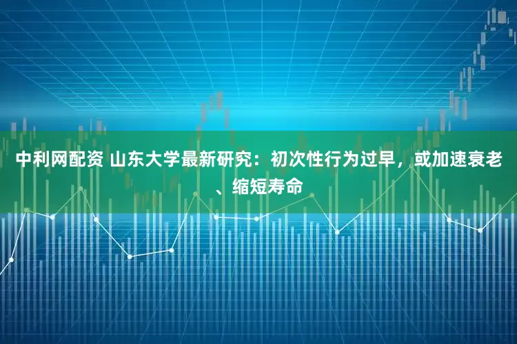 中利网配资 山东大学最新研究：初次性行为过早，或加速衰老、缩短寿命