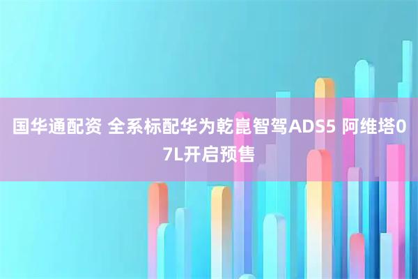 国华通配资 全系标配华为乾崑智驾ADS5 阿维塔07L开启预售